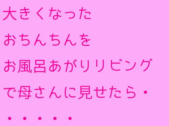 大きくなったおちんちんをお風呂あがりリビングで母さんに見せたら・・・・・・