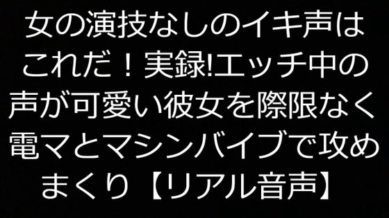 女の演技なしのイキ声はこれだ!実録!エッチ中の声が可愛い彼女を際限なく電マとマシンバイブで攻めまくり【リアル音声】