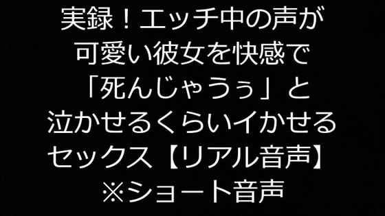 実録!エッチ中の声が可愛い彼女を快感で「死んじゃうぅ」と泣かせるくらいイかせるセックス【リアル音声】