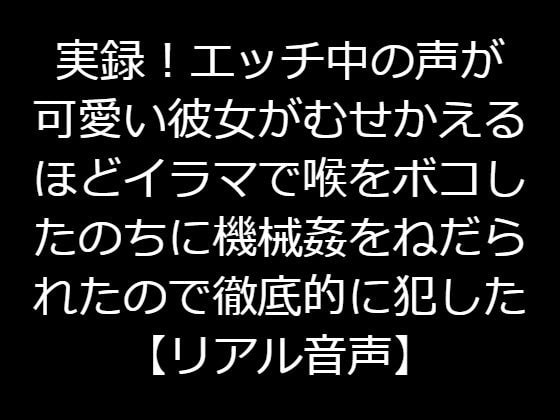 実録!エッチ中の声が可愛い彼女がむせかえるほどイラマで喉をボコしたのちに機械姦をねだられたので徹底的に犯した【リアル音声】