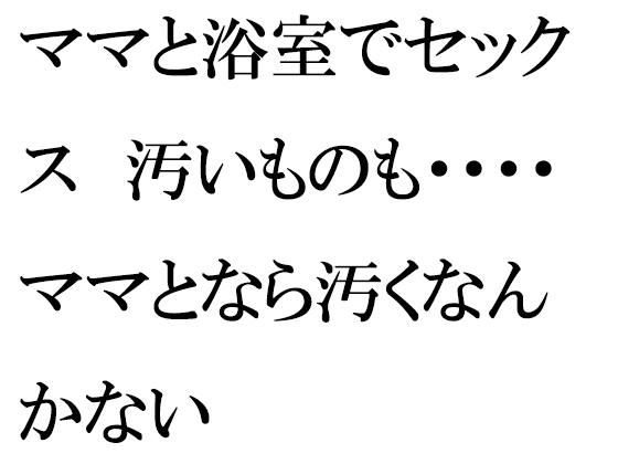 ママと浴室でセックス 汚いものも・・・・ママとなら汚くなんかない