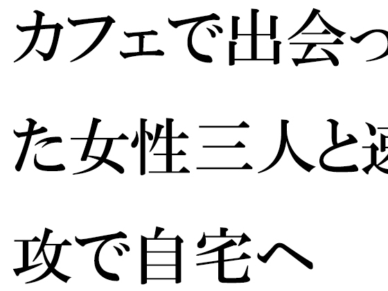 カフェで出会った女性三人と速攻で自宅へ